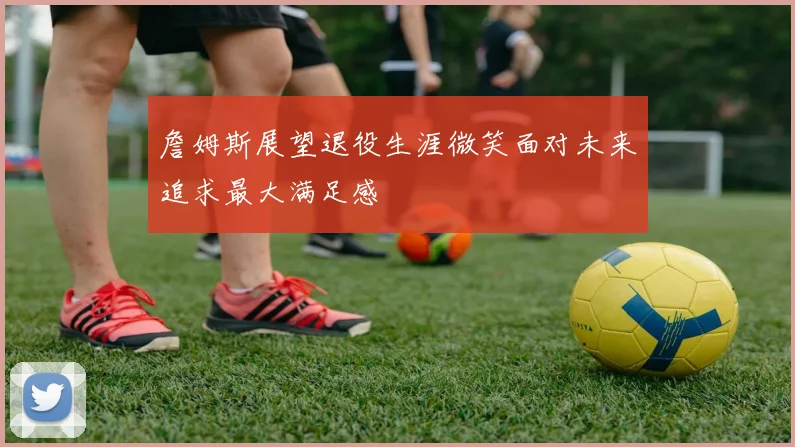 詹姆斯展望退役生涯微笑面对未来追求最大满足感