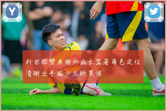 科尔称赞库明加成长显著角色定位清晰出手减少无所畏惧