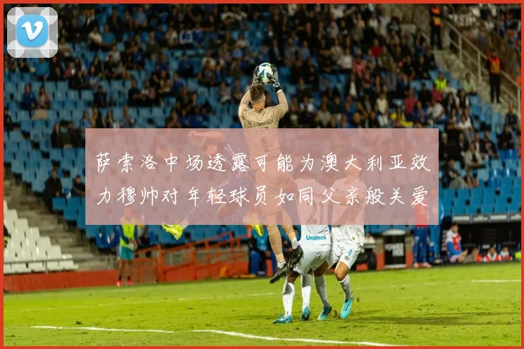 萨索洛中场透露可能为澳大利亚效力穆帅对年轻球员如同父亲般关爱