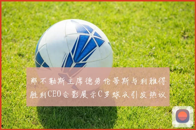 那不勒斯主席德劳伦蒂斯与利雅得胜利CEO合影展示C罗球衣引发热议