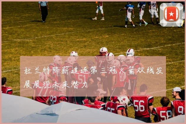 杜兰特降薪追逐第三冠火箭双线发展展现未来潜力