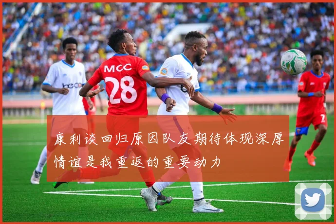 康利谈回归原因队友期待体现深厚情谊是我重返的重要动力