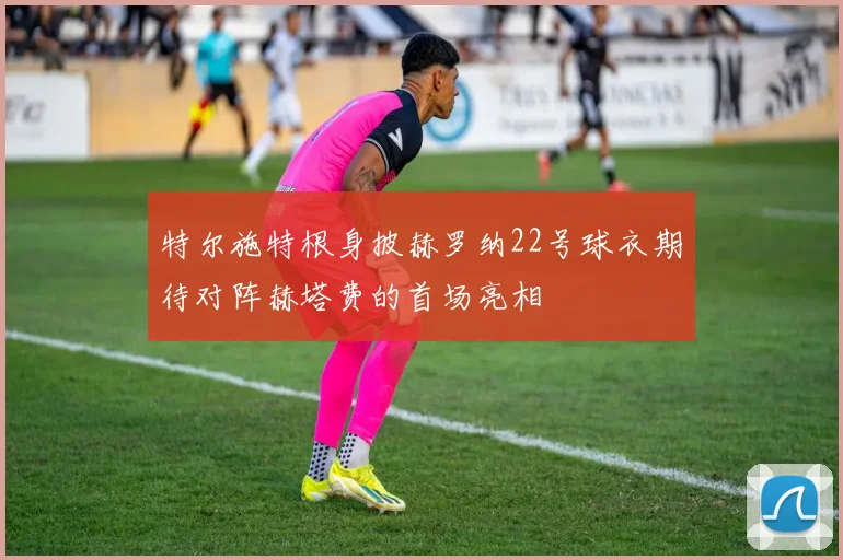 特尔施特根身披赫罗纳22号球衣期待对阵赫塔费的首场亮相