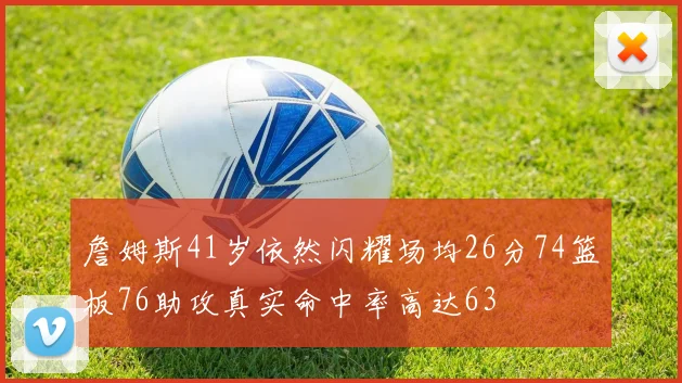詹姆斯41岁依然闪耀场均26分74篮板76助攻真实命中率高达63