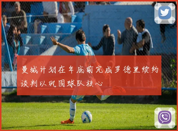 曼城计划在年底前完成罗德里续约谈判以巩固球队核心