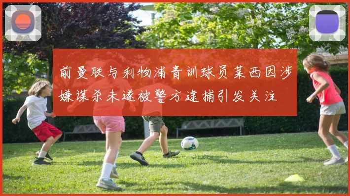 前曼联与利物浦青训球员莱西因涉嫌谋杀未遂被警方逮捕引发关注