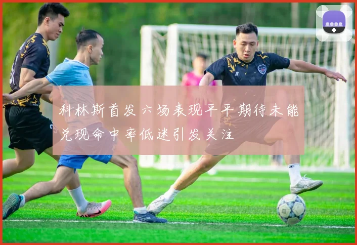 科林斯首发六场表现平平期待未能兑现命中率低迷引发关注