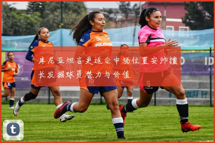库尼亚坦言更适合中场位置安帅擅长发掘球员潜力与价值