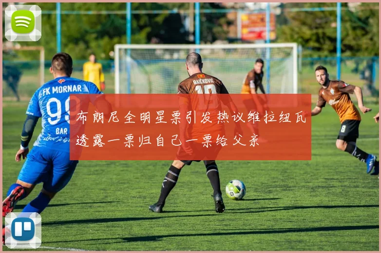 布朗尼全明星票引发热议维拉纽瓦透露一票归自己一票给父亲