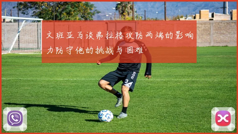 文班亚马谈弗拉格攻防两端的影响力防守他的挑战与困难