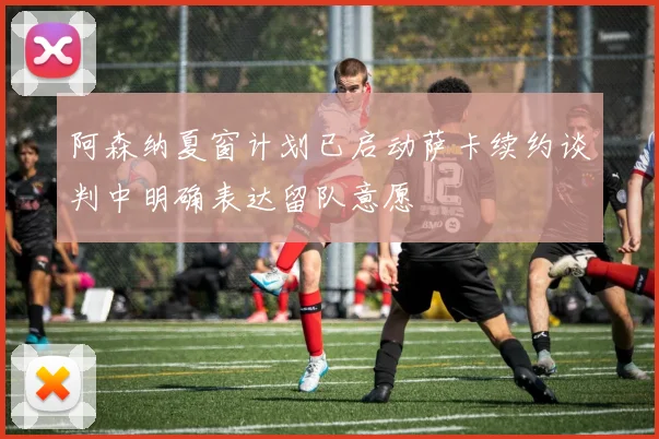 阿森纳夏窗计划已启动萨卡续约谈判中明确表达留队意愿
