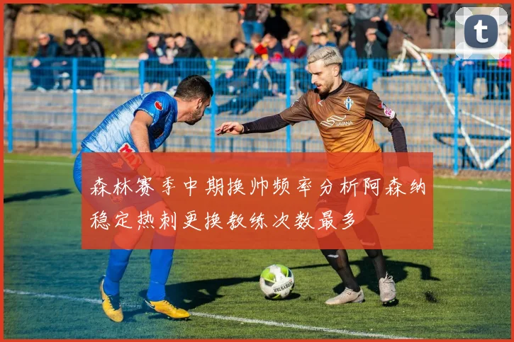 森林赛季中期换帅频率分析阿森纳稳定热刺更换教练次数最多