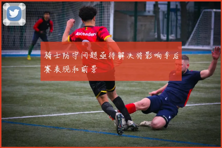 骑士防守问题亟待解决将影响季后赛表现和前景