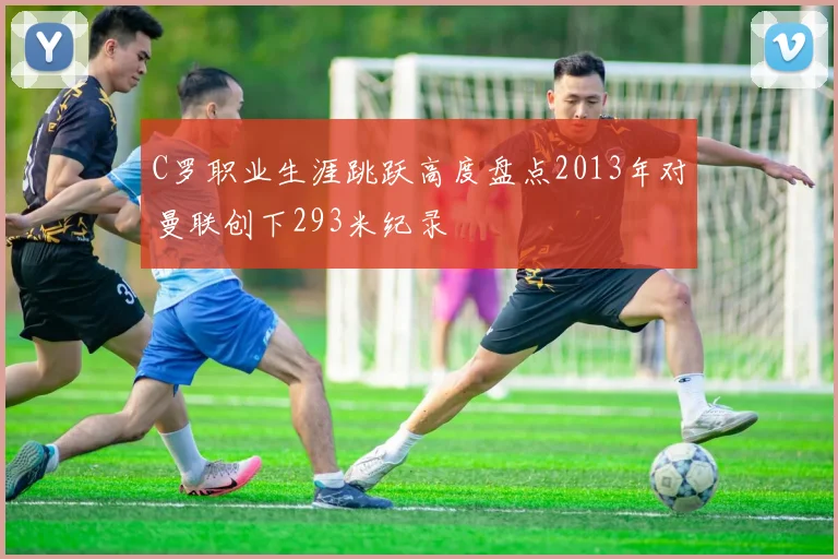 C罗职业生涯跳跃高度盘点2013年对曼联创下293米纪录