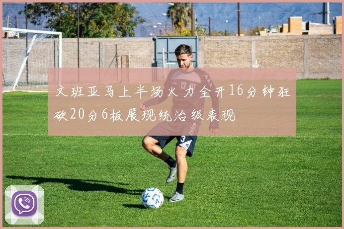 文班亚马上半场火力全开16分钟狂砍20分6板展现统治级表现