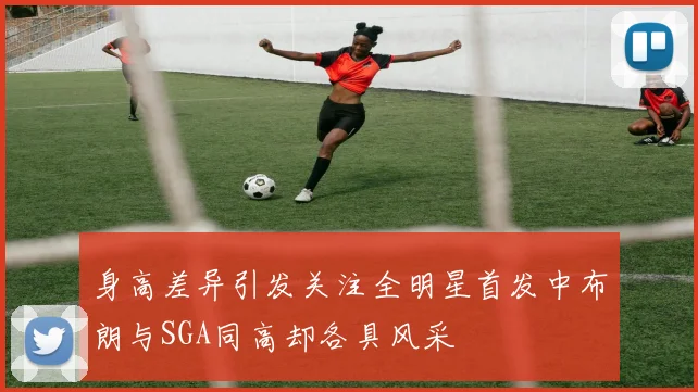 身高差异引发关注全明星首发中布朗与SGA同高却各具风采
