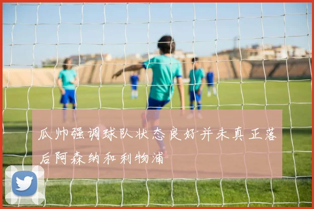 瓜帅强调球队状态良好并未真正落后阿森纳和利物浦