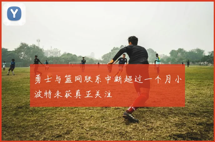勇士与篮网联系中断超过一个月小波特未获真正关注