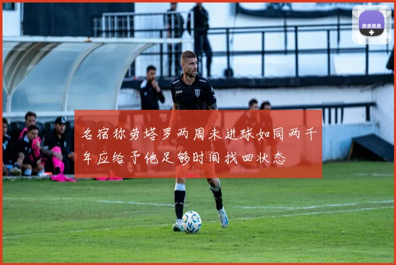 名宿称劳塔罗两周未进球如同两千年应给予他足够时间找回状态