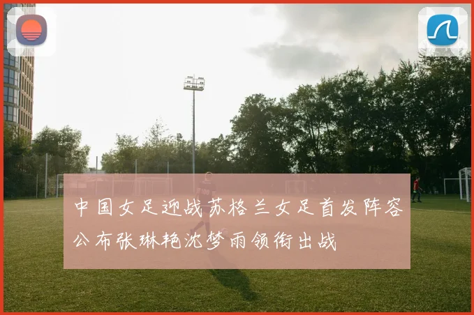 中国女足迎战苏格兰女足首发阵容公布张琳艳沈梦雨领衔出战