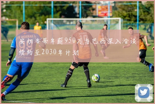 安切洛蒂年薪950万与巴西深入洽谈续约至2030年计划