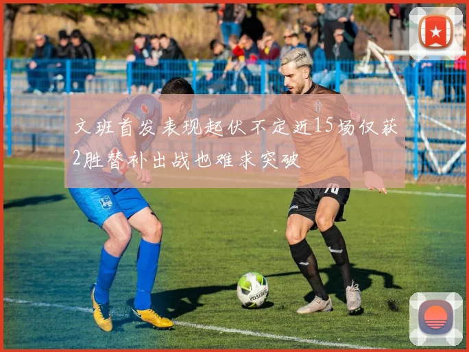 文班首发表现起伏不定近15场仅获2胜替补出战也难求突破