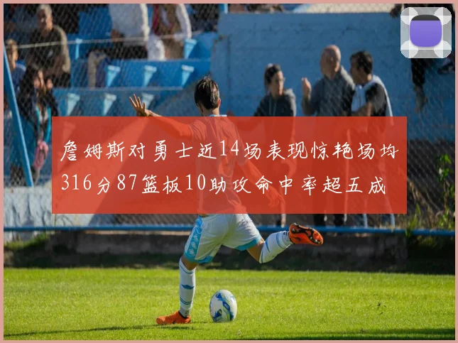 詹姆斯对勇士近14场表现惊艳场均316分87篮板10助攻命中率超五成